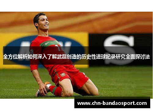全方位解析如何深入了解武磊创造的历史性进球纪录研究全面探讨法